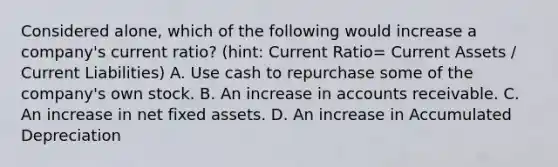 Considered alone, which of the following would increase a company's current ratio? (hint: Current Ratio= Current Assets / Current Liabilities) A. Use cash to repurchase some of the company's own stock. B. An increase in accounts receivable. C. An increase in net fixed assets. D. An increase in Accumulated Depreciation