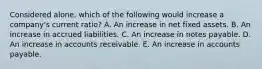 Considered alone, which of the following would increase a company's current ratio? A. An increase in net fixed assets. B. An increase in accrued liabilities. C. An increase in notes payable. D. An increase in accounts receivable. E. An increase in accounts payable.