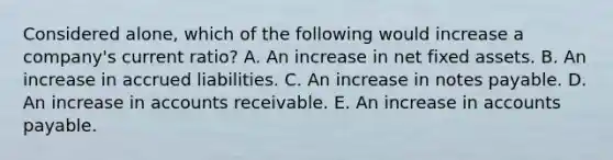 Considered alone, which of the following would increase a company's current ratio? A. An increase in net fixed assets. B. An increase in accrued liabilities. C. An increase in notes payable. D. An increase in accounts receivable. E. An increase in accounts payable.