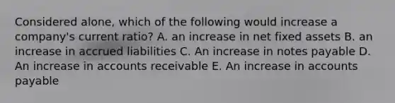 Considered alone, which of the following would increase a company's current ratio? A. an increase in net fixed assets B. an increase in accrued liabilities C. An increase in notes payable D. An increase in accounts receivable E. An increase in accounts payable