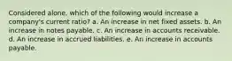 Considered alone, which of the following would increase a company's current ratio? a. An increase in net fixed assets. b. An increase in notes payable. c. An increase in accounts receivable. d. An increase in accrued liabilities. e. An increase in accounts payable.