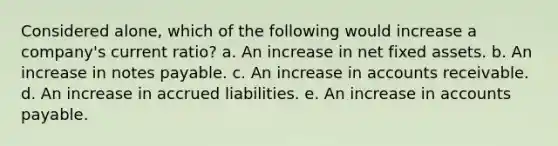 Considered alone, which of the following would increase a company's current ratio? a. An increase in net fixed assets. b. An increase in notes payable. c. An increase in accounts receivable. d. An increase in accrued liabilities. e. An increase in accounts payable.