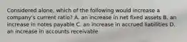 Considered alone, which of the following would increase a company's current ratio? A. an increase in net fixed assets B. an increase in notes payable C. an increase in accrued liabilities D. an increase in accounts receivable