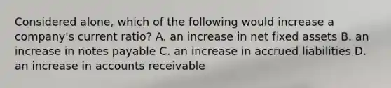 Considered alone, which of the following would increase a company's current ratio? A. an increase in net fixed assets B. an increase in <a href='https://www.questionai.com/knowledge/kFEYigYd5S-notes-payable' class='anchor-knowledge'>notes payable</a> C. an increase in accrued liabilities D. an increase in accounts receivable