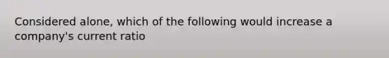 Considered alone, which of the following would increase a company's current ratio