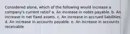 Considered alone, which of the following would increase a company's current ratio? a. An increase in notes payable. b. An increase in net fixed assets. c. An increase in accrued liabilities. d. An increase in accounts payable. e. An increase in accounts receivable.