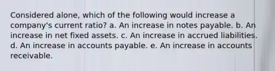 Considered alone, which of the following would increase a company's current ratio? a. An increase in notes payable. b. An increase in net fixed assets. c. An increase in accrued liabilities. d. An increase in accounts payable. e. An increase in accounts receivable.