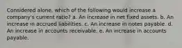 Considered alone, which of the following would increase a company's current ratio? a. An increase in net fixed assets. b. An increase in accrued liabilities. c. An increase in notes payable. d. An increase in accounts receivable. e. An increase in accounts payable.