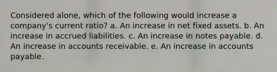 Considered alone, which of the following would increase a company's current ratio? a. An increase in net fixed assets. b. An increase in accrued liabilities. c. An increase in notes payable. d. An increase in accounts receivable. e. An increase in accounts payable.