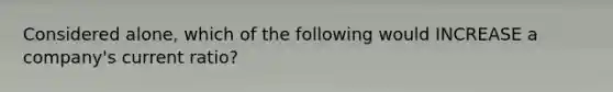 Considered alone, which of the following would INCREASE a company's current ratio?