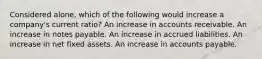 Considered alone, which of the following would increase a company's current ratio? An increase in accounts receivable. An increase in notes payable. An increase in accrued liabilities. An increase in net fixed assets. An increase in accounts payable.