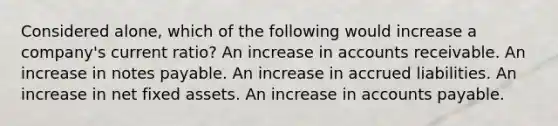 Considered alone, which of the following would increase a company's current ratio? An increase in accounts receivable. An increase in notes payable. An increase in accrued liabilities. An increase in net fixed assets. An increase in accounts payable.