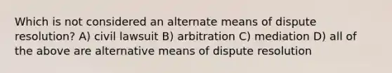 Which is not considered an alternate means of dispute resolution? A) civil lawsuit B) arbitration C) mediation D) all of the above are alternative means of dispute resolution