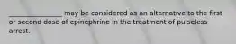 ________________ may be considered as an alternative to the first or second dose of epinephrine in the treatment of pulseless arrest.