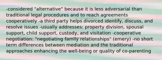 -considered "alternative" because it is less adversarial than traditional legal procedures and to reach agreements cooperatively -a third party helps divorced identify, discuss, and resolve issues -usually addresses: property division, spousal support, child support, custody, and visitation -cooperative negotiation: "negotiating family relationships" (emery) -no short term differences between mediation and the traditional approaches enhancing the well-being or quality of co-parenting