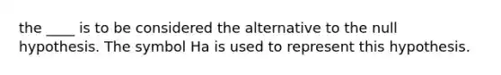 the ____ is to be considered the alternative to the null hypothesis. The symbol Ha is used to represent this hypothesis.