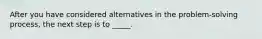 After you have considered alternatives in the problem-solving process, the next step is to _____.