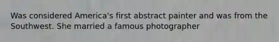 Was considered America's first abstract painter and was from the Southwest. She married a famous photographer