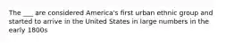 The ___ are considered America's first urban ethnic group and started to arrive in the United States in large numbers in the early 1800s