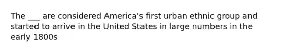 The ___ are considered America's first urban ethnic group and started to arrive in the United States in large numbers in the early 1800s