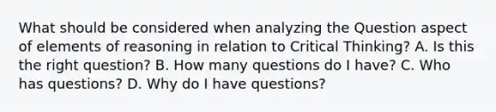 What should be considered when analyzing the Question aspect of elements of reasoning in relation to Critical Thinking? A. Is this the right question? B. How many questions do I have? C. Who has questions? D. Why do I have questions?