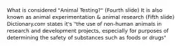 What is considered "Animal Testing?" (Fourth slide) It is also known as animal experimentation & animal research (Fifth slide) Dictionary.com states it's "the use of non-human animals in research and development projects, especially for purposes of determining the safety of substances such as foods or drugs"