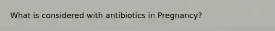 What is considered with antibiotics in Pregnancy?