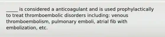 _____ is considered a anticoagulant and is used prophylactically to treat thromboembolic disorders including: venous thromboembolism, pulmonary emboli, atrial fib with embolization, etc.