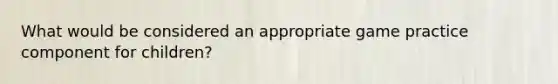 What would be considered an appropriate game practice component for children?