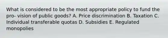 What is considered to be the most appropriate policy to fund the pro- vision of public goods? A. Price discrimination B. Taxation C. Individual transferable quotas D. Subsidies E. Regulated monopolies