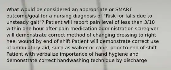 What would be considered an appropriate or SMART outcome/goal for a nursing diagnosis of "Risk for falls due to unsteady gait"? Patient will report pain level of less than 3/10 within one hour after pain medication administration Caregiver will demonstrate correct method of changing dressing to right heel wound by end of shift Patient will demonstrate correct use of ambulatory aid, such as walker or cane, prior to end of shift Patient with verbalize importance of hand hygiene and demonstrate correct handwashing technique by discharge