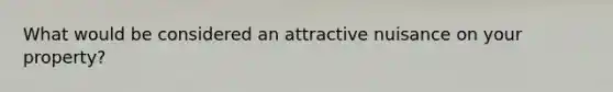 What would be considered an attractive nuisance on your property?