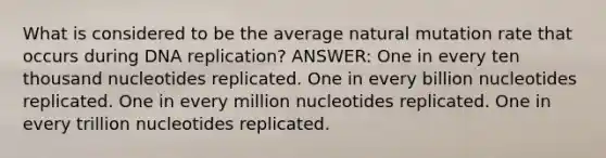 What is considered to be the average natural mutation rate that occurs during DNA replication? ANSWER: One in every ten thousand nucleotides replicated. One in every billion nucleotides replicated. One in every million nucleotides replicated. One in every trillion nucleotides replicated.