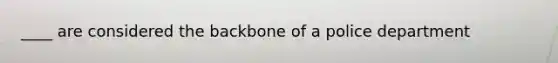 ____ are considered the backbone of a police department