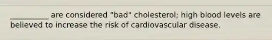 __________ are considered "bad" cholesterol; high blood levels are believed to increase the risk of cardiovascular disease.