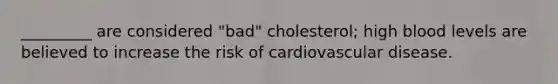 _________ are considered "bad" cholesterol; high blood levels are believed to increase the risk of cardiovascular disease.