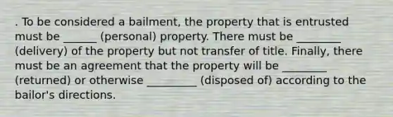 . To be considered a bailment, the property that is entrusted must be ______ (personal) property. There must be ________ (delivery) of the property but not transfer of title. Finally, there must be an agreement that the property will be ________ (returned) or otherwise _________ (disposed of) according to the bailor's directions.