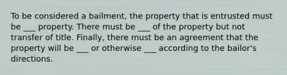 To be considered a bailment, the property that is entrusted must be ___ property. There must be ___ of the property but not transfer of title. Finally, there must be an agreement that the property will be ___ or otherwise ___ according to the bailor's directions.