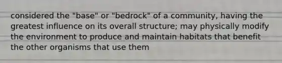 considered the "base" or "bedrock" of a community, having the greatest influence on its overall structure; may physically modify the environment to produce and maintain habitats that benefit the other organisms that use them