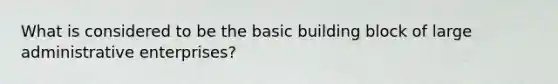 What is considered to be the basic building block of large administrative enterprises?