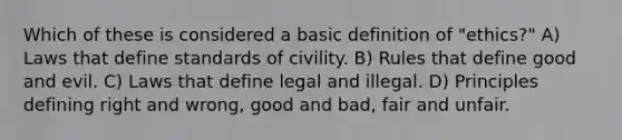 Which of these is considered a basic definition of "ethics?" A) Laws that define standards of civility. B) Rules that define good and evil. C) Laws that define legal and illegal. D) Principles defining right and wrong, good and bad, fair and unfair.