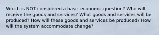 Which is NOT considered a basic economic question? Who will receive the goods and services? What goods and services will be produced? How will these goods and services be produced? How will the system accommodate change?