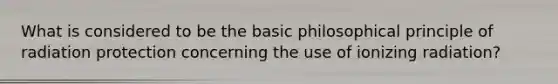 What is considered to be the basic philosophical principle of radiation protection concerning the use of ionizing radiation?