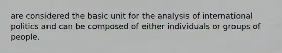 are considered the basic unit for the analysis of international politics and can be composed of either individuals or groups of people.