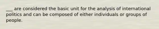 ___ are considered the basic unit for the analysis of international politics and can be composed of either individuals or groups of people.