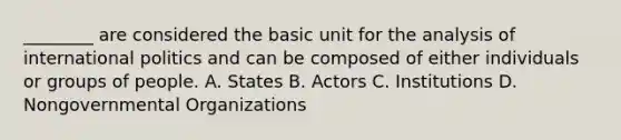 ________ are considered the basic unit for the analysis of international politics and can be composed of either individuals or groups of people. A. States B. Actors C. Institutions D. Nongovernmental Organizations