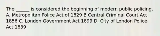 The ______ is considered the beginning of modern public policing. A. Metropolitan Police Act of 1829 B Central Criminal Court Act 1856 C. London Government Act 1899 D. City of London Police Act 1839