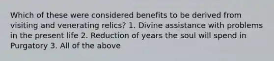 Which of these were considered benefits to be derived from visiting and venerating relics? 1. Divine assistance with problems in the present life 2. Reduction of years the soul will spend in Purgatory 3. All of the above