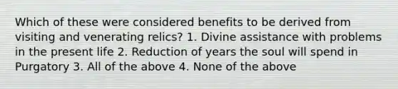 Which of these were considered benefits to be derived from visiting and venerating relics? 1. Divine assistance with problems in the present life 2. Reduction of years the soul will spend in Purgatory 3. All of the above 4. None of the above