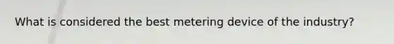 What is considered the best metering device of the industry?